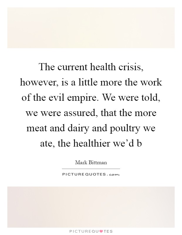 The current health crisis, however, is a little more the work of the evil empire. We were told, we were assured, that the more meat and dairy and poultry we ate, the healthier we'd b Picture Quote #1