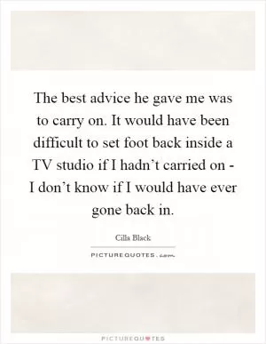 The best advice he gave me was to carry on. It would have been difficult to set foot back inside a TV studio if I hadn’t carried on - I don’t know if I would have ever gone back in Picture Quote #1