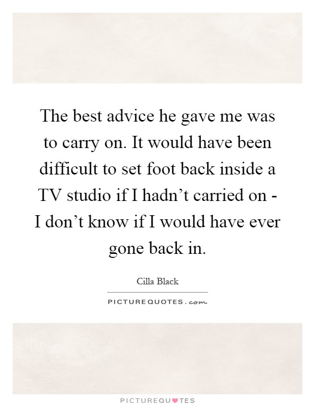 The best advice he gave me was to carry on. It would have been difficult to set foot back inside a TV studio if I hadn't carried on - I don't know if I would have ever gone back in Picture Quote #1
