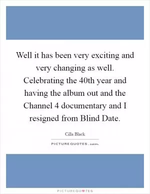 Well it has been very exciting and very changing as well. Celebrating the 40th year and having the album out and the Channel 4 documentary and I resigned from Blind Date Picture Quote #1