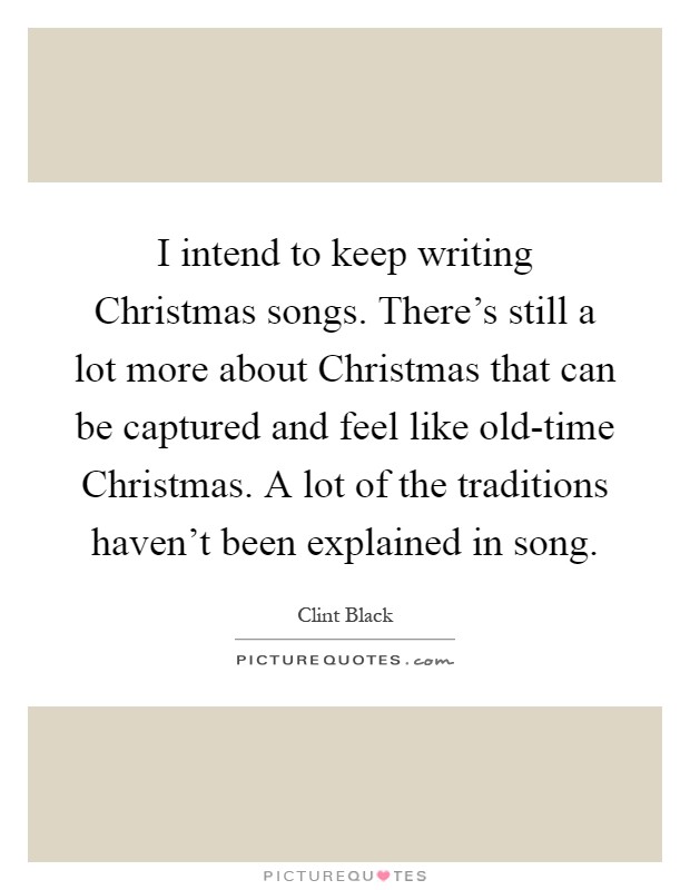 I intend to keep writing Christmas songs. There's still a lot more about Christmas that can be captured and feel like old-time Christmas. A lot of the traditions haven't been explained in song Picture Quote #1