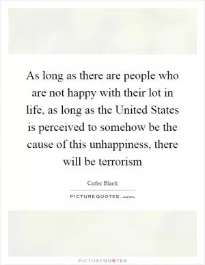 As long as there are people who are not happy with their lot in life, as long as the United States is perceived to somehow be the cause of this unhappiness, there will be terrorism Picture Quote #1