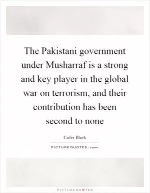 The Pakistani government under Musharraf is a strong and key player in the global war on terrorism, and their contribution has been second to none Picture Quote #1