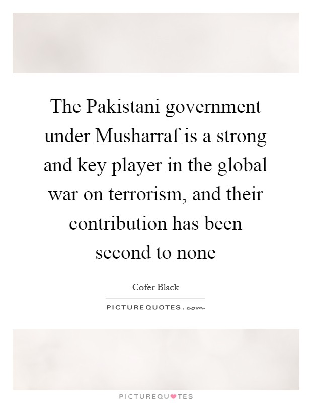 The Pakistani government under Musharraf is a strong and key player in the global war on terrorism, and their contribution has been second to none Picture Quote #1