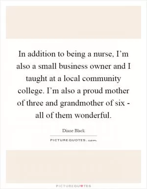 In addition to being a nurse, I’m also a small business owner and I taught at a local community college. I’m also a proud mother of three and grandmother of six - all of them wonderful Picture Quote #1