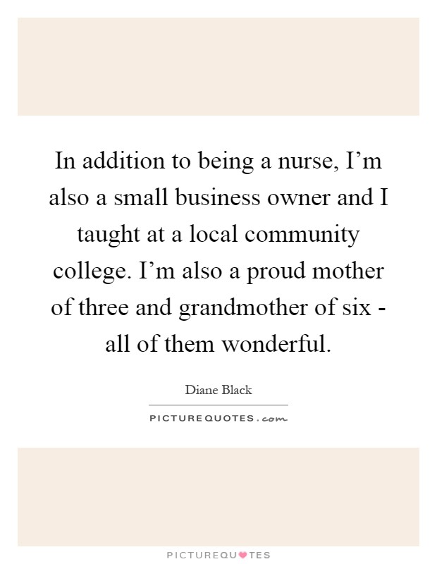 In addition to being a nurse, I'm also a small business owner and I taught at a local community college. I'm also a proud mother of three and grandmother of six - all of them wonderful Picture Quote #1