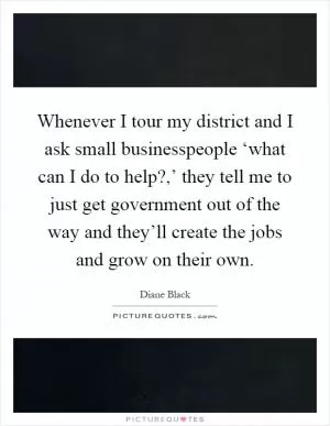 Whenever I tour my district and I ask small businesspeople ‘what can I do to help?,’ they tell me to just get government out of the way and they’ll create the jobs and grow on their own Picture Quote #1