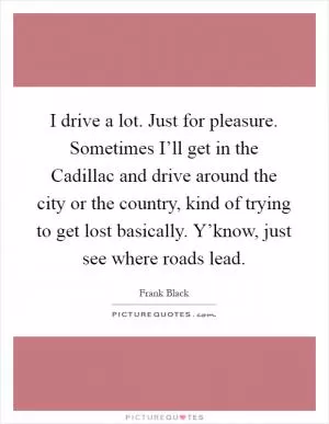 I drive a lot. Just for pleasure. Sometimes I’ll get in the Cadillac and drive around the city or the country, kind of trying to get lost basically. Y’know, just see where roads lead Picture Quote #1
