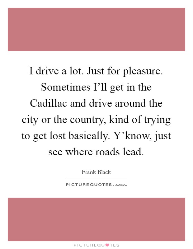 I drive a lot. Just for pleasure. Sometimes I'll get in the Cadillac and drive around the city or the country, kind of trying to get lost basically. Y'know, just see where roads lead Picture Quote #1