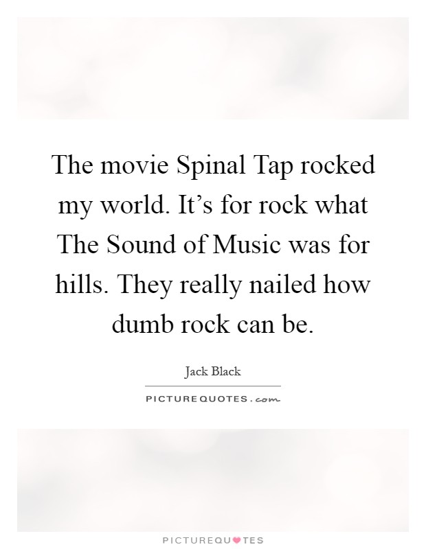 The movie Spinal Tap rocked my world. It's for rock what The Sound of Music was for hills. They really nailed how dumb rock can be Picture Quote #1