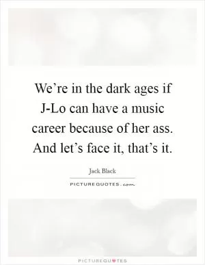 We’re in the dark ages if J-Lo can have a music career because of her ass. And let’s face it, that’s it Picture Quote #1