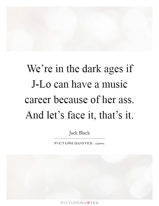 We're in the dark ages if J-Lo can have a music career because of her ass. And let's face it, that's it Picture Quote #1