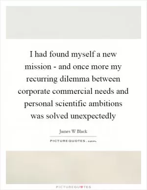 I had found myself a new mission - and once more my recurring dilemma between corporate commercial needs and personal scientific ambitions was solved unexpectedly Picture Quote #1