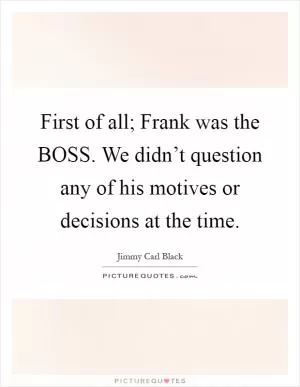 First of all; Frank was the BOSS. We didn’t question any of his motives or decisions at the time Picture Quote #1