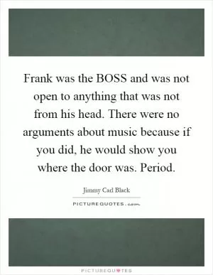 Frank was the BOSS and was not open to anything that was not from his head. There were no arguments about music because if you did, he would show you where the door was. Period Picture Quote #1