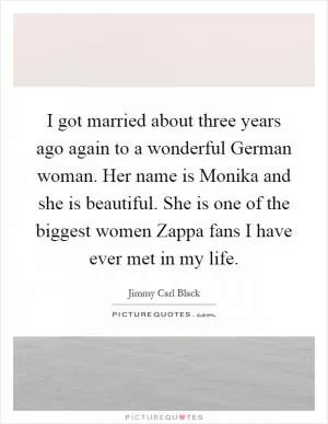 I got married about three years ago again to a wonderful German woman. Her name is Monika and she is beautiful. She is one of the biggest women Zappa fans I have ever met in my life Picture Quote #1