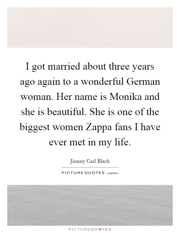 I got married about three years ago again to a wonderful German woman. Her name is Monika and she is beautiful. She is one of the biggest women Zappa fans I have ever met in my life Picture Quote #1