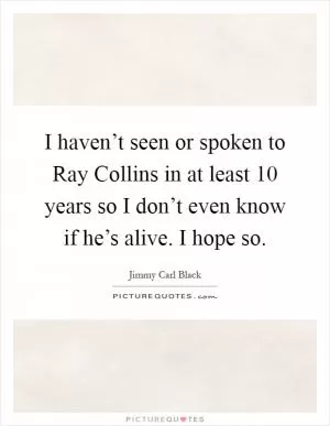 I haven’t seen or spoken to Ray Collins in at least 10 years so I don’t even know if he’s alive. I hope so Picture Quote #1