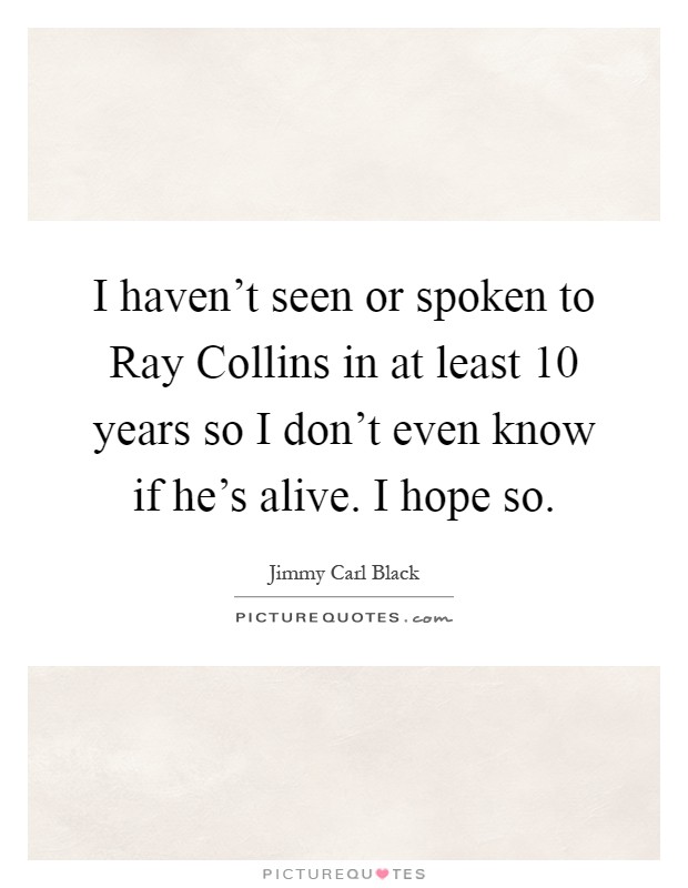 I haven't seen or spoken to Ray Collins in at least 10 years so I don't even know if he's alive. I hope so Picture Quote #1