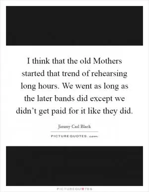 I think that the old Mothers started that trend of rehearsing long hours. We went as long as the later bands did except we didn’t get paid for it like they did Picture Quote #1