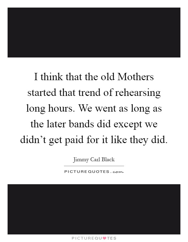I think that the old Mothers started that trend of rehearsing long hours. We went as long as the later bands did except we didn't get paid for it like they did Picture Quote #1