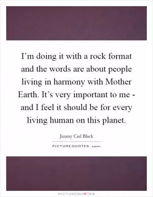 I’m doing it with a rock format and the words are about people living in harmony with Mother Earth. It’s very important to me - and I feel it should be for every living human on this planet Picture Quote #1