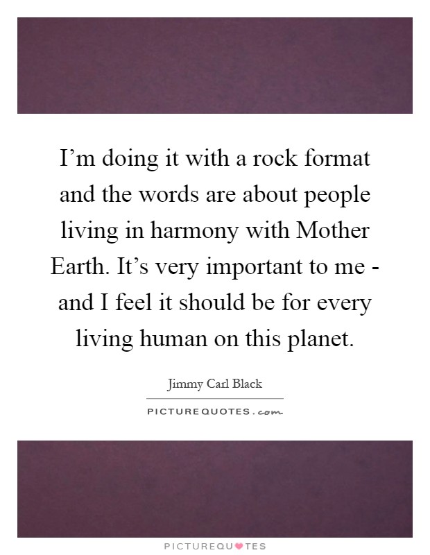 I'm doing it with a rock format and the words are about people living in harmony with Mother Earth. It's very important to me - and I feel it should be for every living human on this planet Picture Quote #1