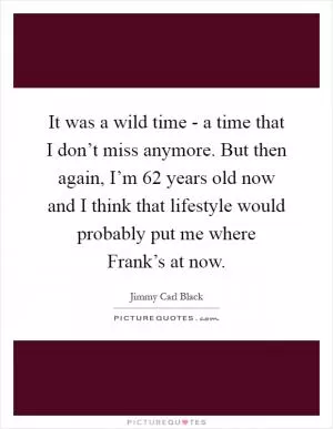 It was a wild time - a time that I don’t miss anymore. But then again, I’m 62 years old now and I think that lifestyle would probably put me where Frank’s at now Picture Quote #1