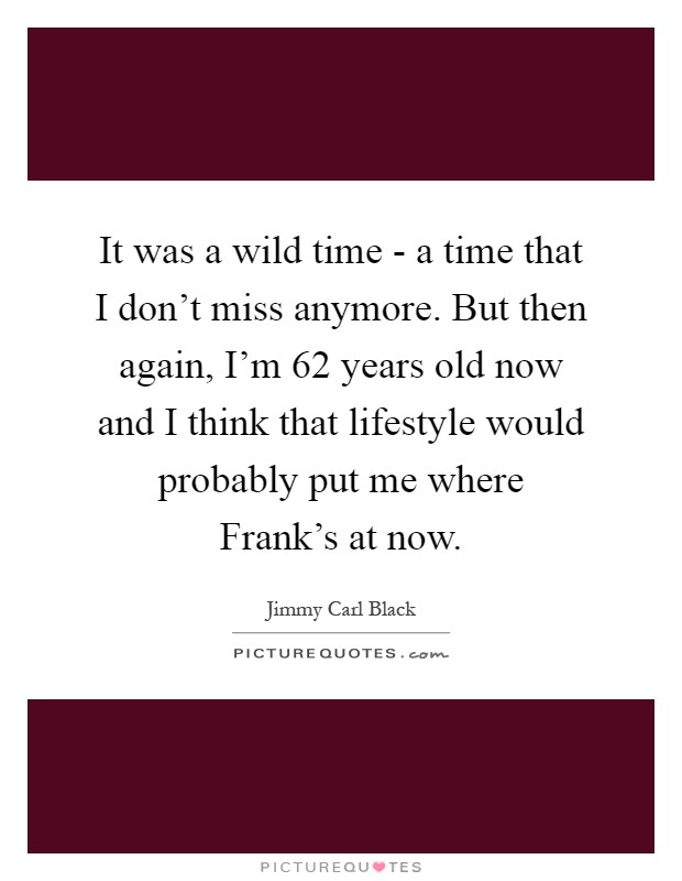 It was a wild time - a time that I don't miss anymore. But then again, I'm 62 years old now and I think that lifestyle would probably put me where Frank's at now Picture Quote #1