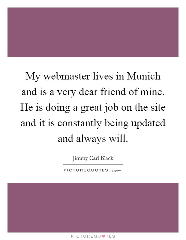 My webmaster lives in Munich and is a very dear friend of mine. He is doing a great job on the site and it is constantly being updated and always will Picture Quote #1