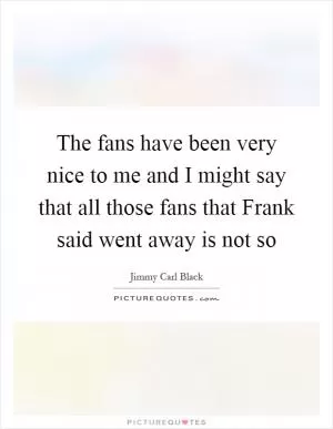 The fans have been very nice to me and I might say that all those fans that Frank said went away is not so Picture Quote #1
