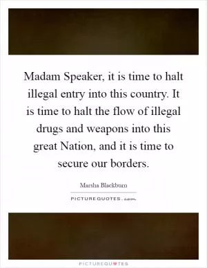 Madam Speaker, it is time to halt illegal entry into this country. It is time to halt the flow of illegal drugs and weapons into this great Nation, and it is time to secure our borders Picture Quote #1