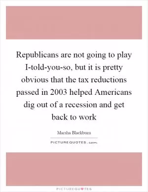 Republicans are not going to play I-told-you-so, but it is pretty obvious that the tax reductions passed in 2003 helped Americans dig out of a recession and get back to work Picture Quote #1