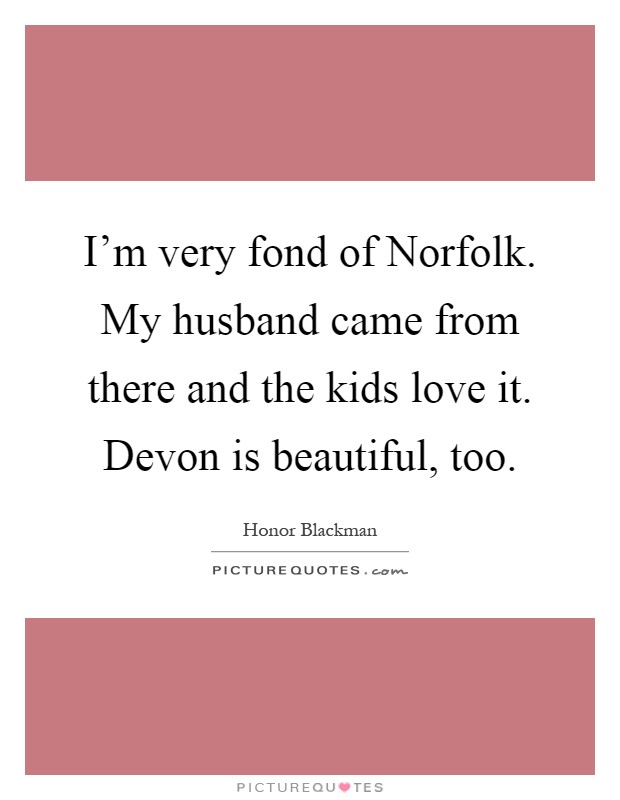 I'm very fond of Norfolk. My husband came from there and the kids love it. Devon is beautiful, too Picture Quote #1
