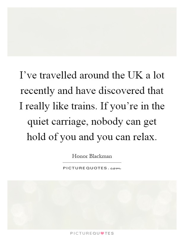 I've travelled around the UK a lot recently and have discovered that I really like trains. If you're in the quiet carriage, nobody can get hold of you and you can relax Picture Quote #1