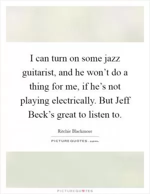 I can turn on some jazz guitarist, and he won’t do a thing for me, if he’s not playing electrically. But Jeff Beck’s great to listen to Picture Quote #1