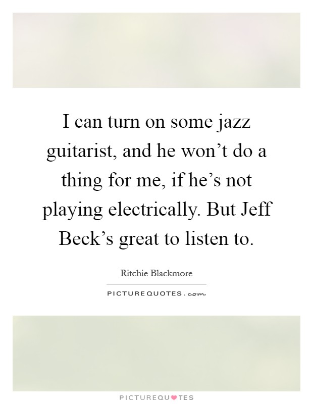 I can turn on some jazz guitarist, and he won't do a thing for me, if he's not playing electrically. But Jeff Beck's great to listen to Picture Quote #1