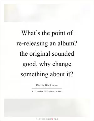 What’s the point of re-releasing an album? the original sounded good, why change something about it? Picture Quote #1