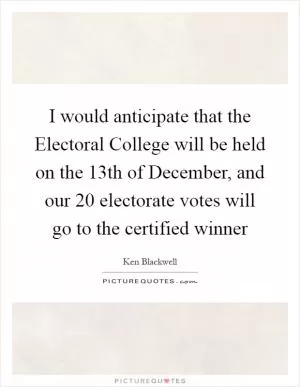 I would anticipate that the Electoral College will be held on the 13th of December, and our 20 electorate votes will go to the certified winner Picture Quote #1