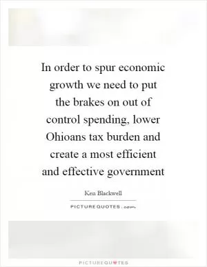 In order to spur economic growth we need to put the brakes on out of control spending, lower Ohioans tax burden and create a most efficient and effective government Picture Quote #1