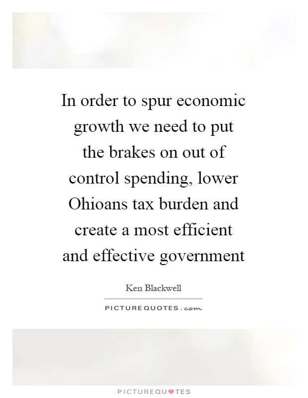 In order to spur economic growth we need to put the brakes on out of control spending, lower Ohioans tax burden and create a most efficient and effective government Picture Quote #1