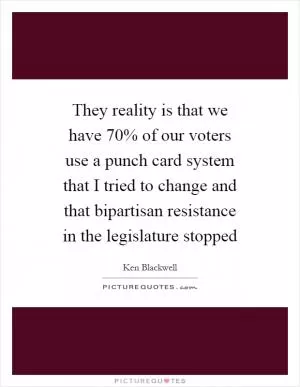 They reality is that we have 70% of our voters use a punch card system that I tried to change and that bipartisan resistance in the legislature stopped Picture Quote #1