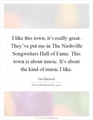 I like this town, it’s really great. They’ve put me in The Nashville Songwriters Hall of Fame. This town is about music. It’s about the kind of music I like Picture Quote #1