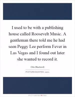 I used to be with a publishing house called Roosevelt Music. A gentleman there told me he had seen Peggy Lee perform Fever in Las Vegas and I found out later she wanted to record it Picture Quote #1