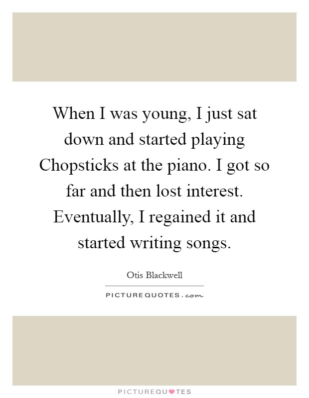 When I was young, I just sat down and started playing Chopsticks at the piano. I got so far and then lost interest. Eventually, I regained it and started writing songs Picture Quote #1