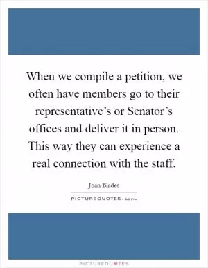 When we compile a petition, we often have members go to their representative’s or Senator’s offices and deliver it in person. This way they can experience a real connection with the staff Picture Quote #1