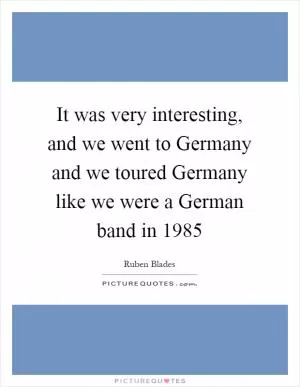 It was very interesting, and we went to Germany and we toured Germany like we were a German band in 1985 Picture Quote #1