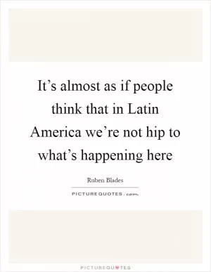 It’s almost as if people think that in Latin America we’re not hip to what’s happening here Picture Quote #1
