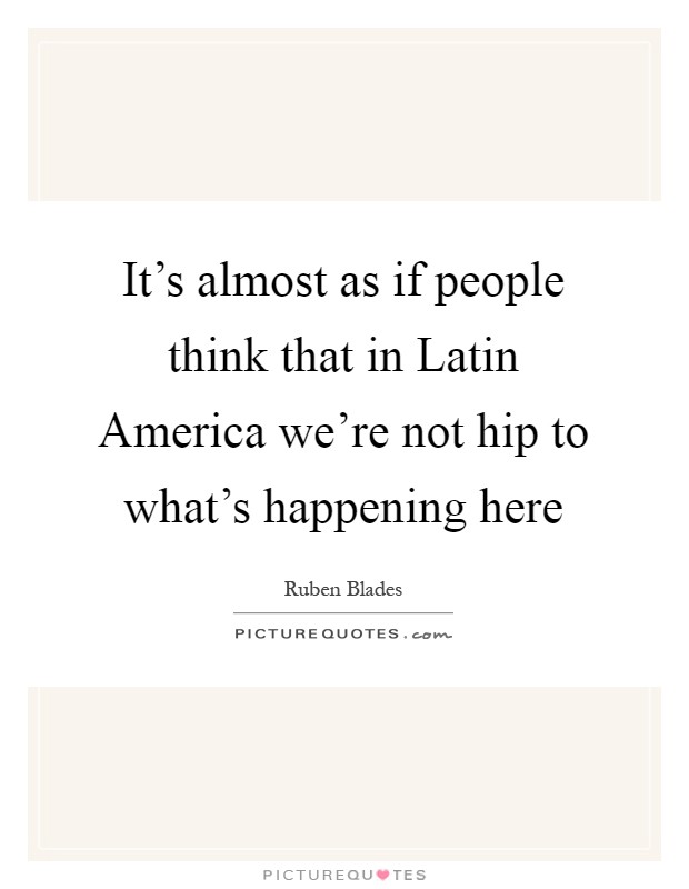 It's almost as if people think that in Latin America we're not hip to what's happening here Picture Quote #1