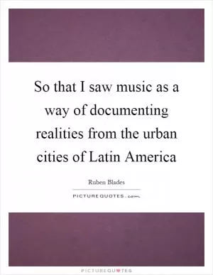 So that I saw music as a way of documenting realities from the urban cities of Latin America Picture Quote #1